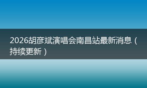 2026胡彦斌演唱会南昌站最新消息（持续更新）