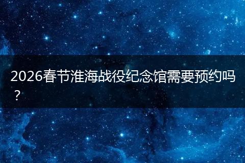 2026春节淮海战役纪念馆需要预约吗？