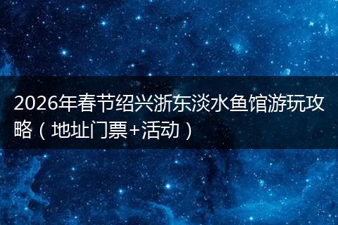 2026年春节绍兴浙东淡水鱼馆游玩攻略（地址门票+活动）