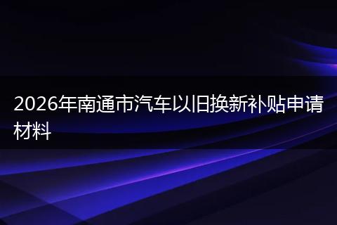 2026年南通市汽车以旧换新补贴申请材料
