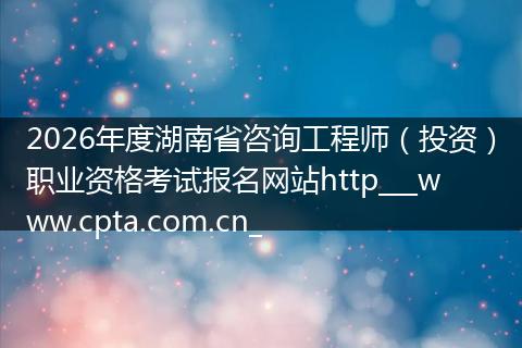 2026年度湖南省咨询工程师（投资）职业资格考试报名网站http___www.cpta.com.cn_