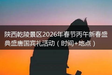 陕西乾陵景区2026年春节丙午新春盛典盛唐国宾礼活动（时间+地点）