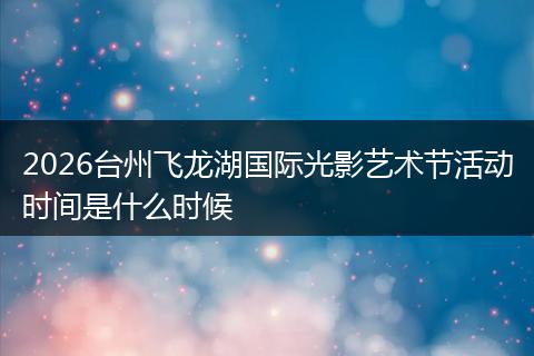 2026台州飞龙湖国际光影艺术节活动时间是什么时候