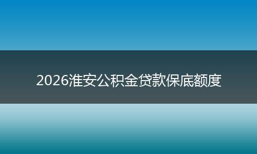 2026淮安公积金贷款保底额度