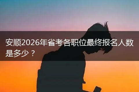 安顺2026年省考各职位最终报名人数是多少？