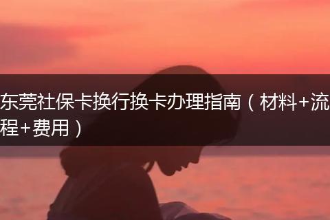 东莞社保卡换行换卡办理指南（材料+流程+费用）