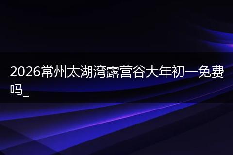 2026常州太湖湾露营谷大年初一免费吗_