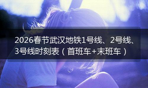 2026春节武汉地铁1号线、2号线、3号线时刻表（首班车+末班车）