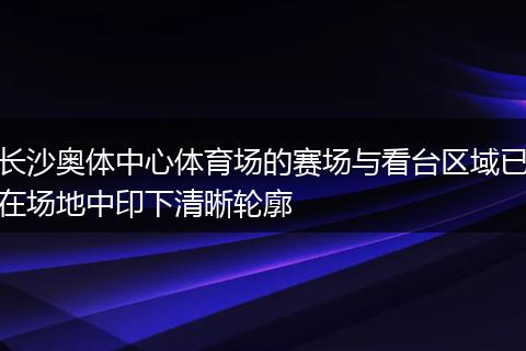 长沙奥体中心体育场的赛场与看台区域已在场地中印下清晰轮廓