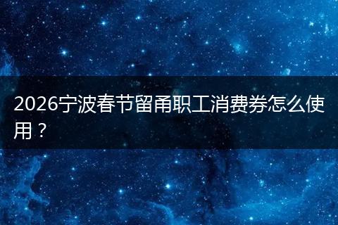 2026宁波春节留甬职工消费券怎么使用？