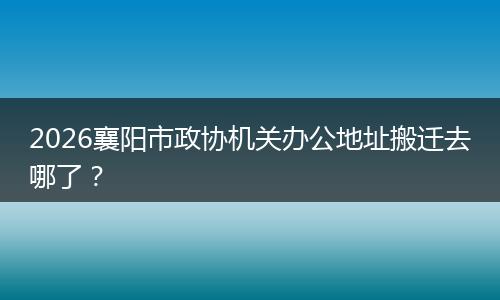 2026襄阳市政协机关办公地址搬迁去哪了？