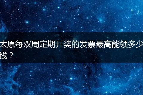 太原每双周定期开奖的发票最高能领多少钱？