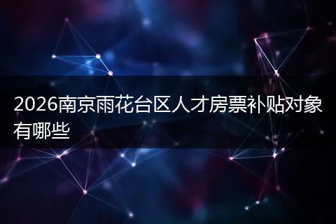 2026南京雨花台区人才房票补贴对象有哪些