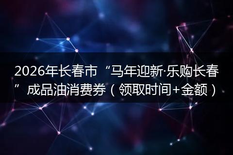 2026年长春市“马年迎新·乐购长春”成品油消费券（领取时间+金额）
