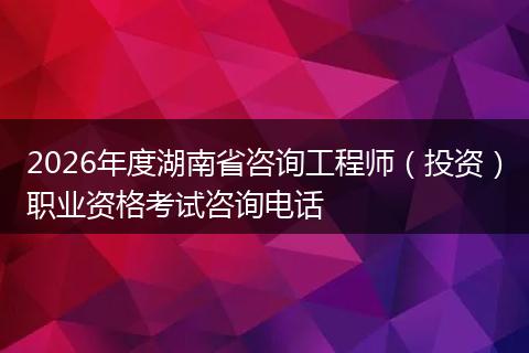 2026年度湖南省咨询工程师（投资）职业资格考试咨询电话