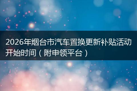 2026年烟台市汽车置换更新补贴活动开始时间（附申领平台）