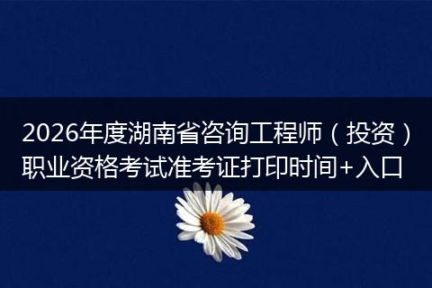 2026年度湖南省咨询工程师（投资）职业资格考试准考证打印时间+入口