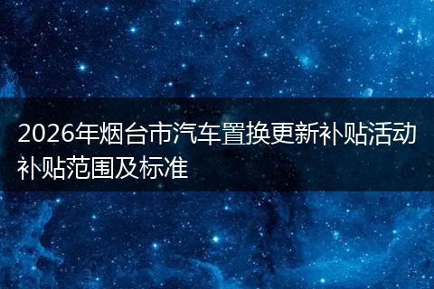 2026年烟台市汽车置换更新补贴活动补贴范围及标准