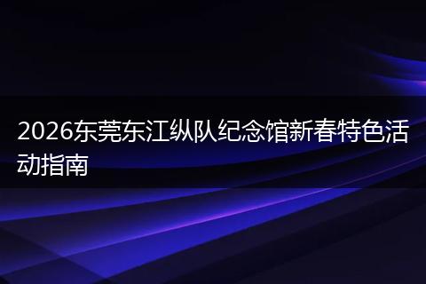 2026东莞东江纵队纪念馆新春特色活动指南