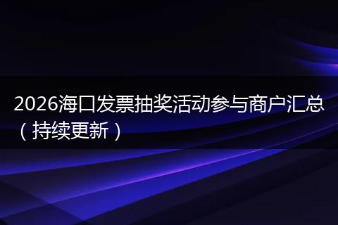 2026海口发票抽奖活动参与商户汇总（持续更新）