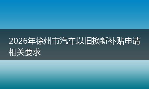 2026年徐州市汽车以旧换新补贴申请相关要求