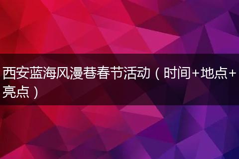 西安蓝海风漫巷春节活动（时间+地点+亮点）