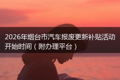 2026年烟台市汽车报废更新补贴活动开始时间（附办理平台）