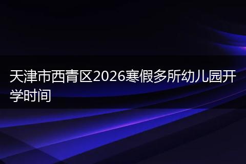 天津市西青区2026寒假多所幼儿园开学时间