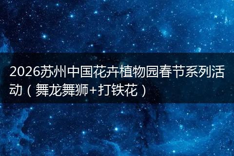 2026苏州中国花卉植物园春节系列活动（舞龙舞狮+打铁花）