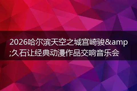 2026哈尔滨天空之城宫崎骏&久石让经典动漫作品交响音乐会