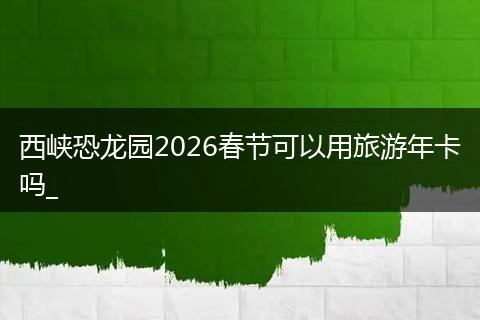 西峡恐龙园2026春节可以用旅游年卡吗_