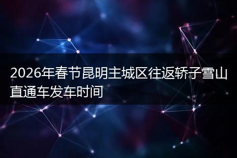 2026年春节昆明主城区往返轿子雪山直通车发车时间