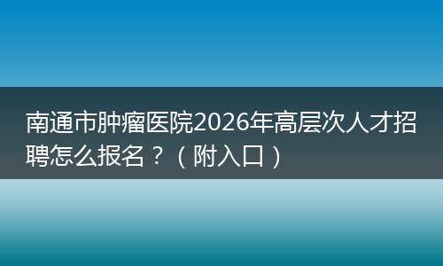 南通市肿瘤医院2026年高层次人才招聘怎么报名？（附入口）
