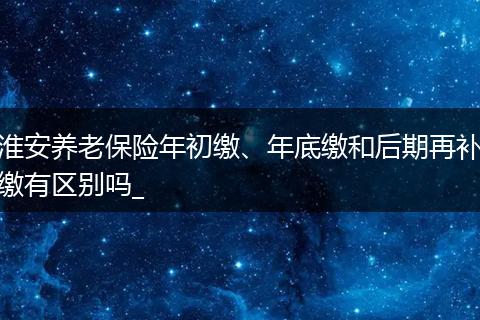 淮安养老保险年初缴、年底缴和后期再补缴有区别吗_