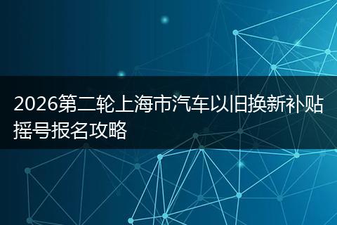 2026第二轮上海市汽车以旧换新补贴摇号报名攻略