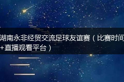 湖南永非经贸交流足球友谊赛（比赛时间+直播观看平台）