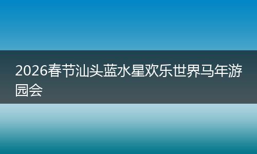 2026春节汕头蓝水星欢乐世界马年游园会