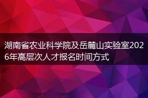 湖南省农业科学院及岳麓山实验室2026年高层次人才报名时间方式