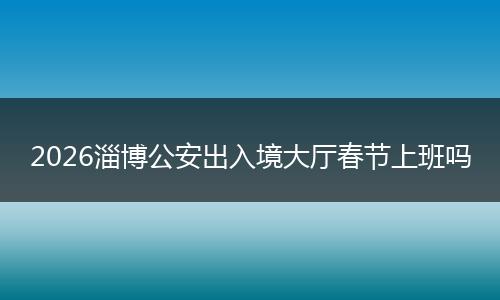 2026淄博公安出入境大厅春节上班吗