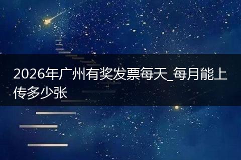 2026年广州有奖发票每天_每月能上传多少张