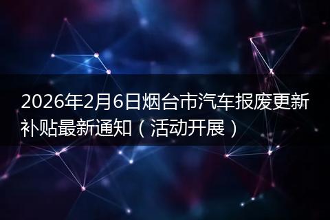 2026年2月6日烟台市汽车报废更新补贴最新通知（活动开展）