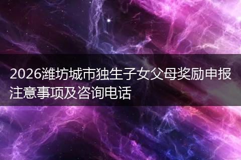 2026潍坊城市独生子女父母奖励申报注意事项及咨询电话