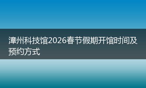 漳州科技馆2026春节假期开馆时间及预约方式