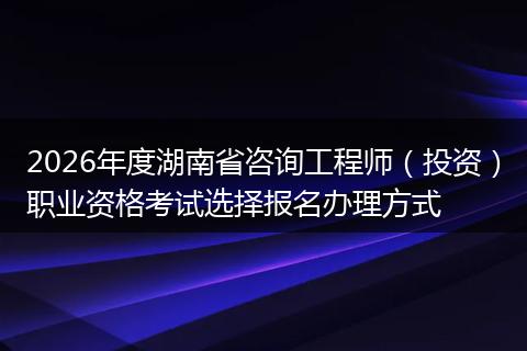 2026年度湖南省咨询工程师（投资）职业资格考试选择报名办理方式