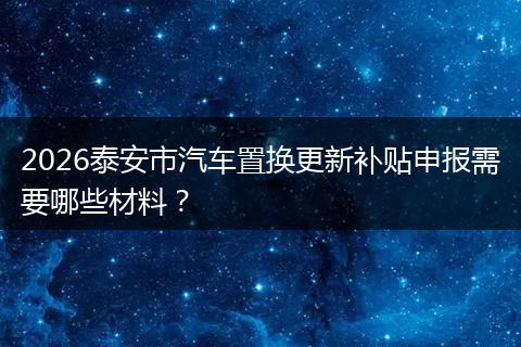 2026泰安市汽车置换更新补贴申报需要哪些材料？