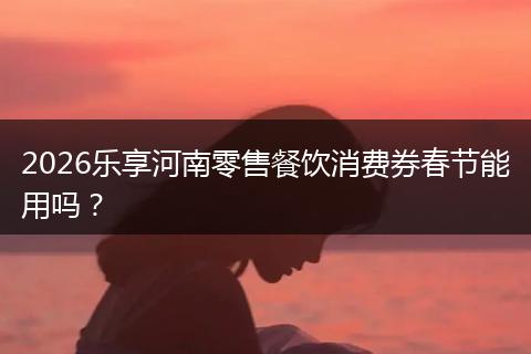 2026乐享河南零售餐饮消费券春节能用吗？