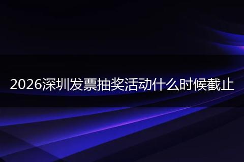 2026深圳发票抽奖活动什么时候截止