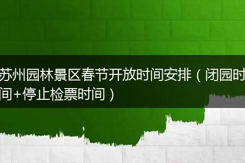 苏州园林景区春节开放时间安排（闭园时间+停止检票时间）