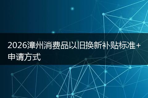 2026漳州消费品以旧换新补贴标准+申请方式