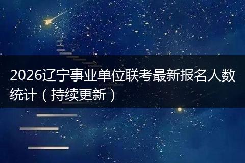 2026辽宁事业单位联考最新报名人数统计（持续更新）